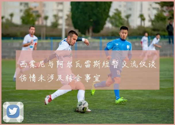 西蒙尼与阿尔瓦雷斯短暂交流仅谈伤情未涉及转会事宜