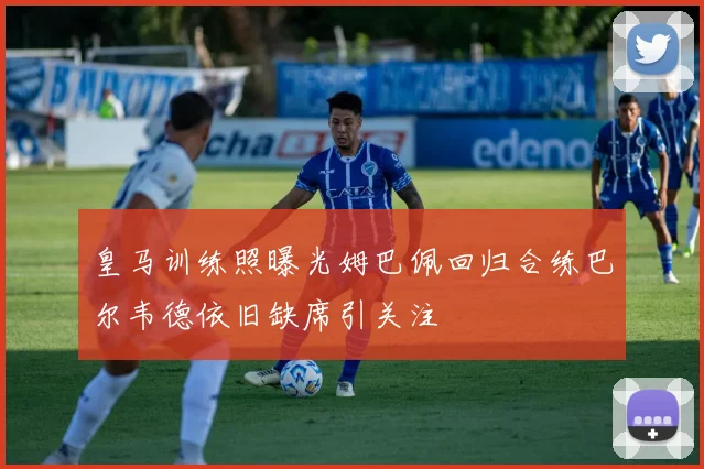 皇马训练照曝光姆巴佩回归合练巴尔韦德依旧缺席引关注