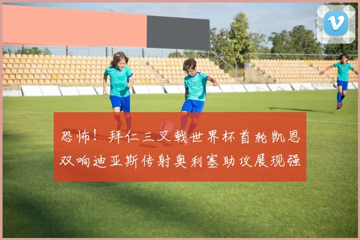 恐怖！拜仁三叉戟世界杯首轮凯恩双响迪亚斯传射奥利塞助攻展现强大实力