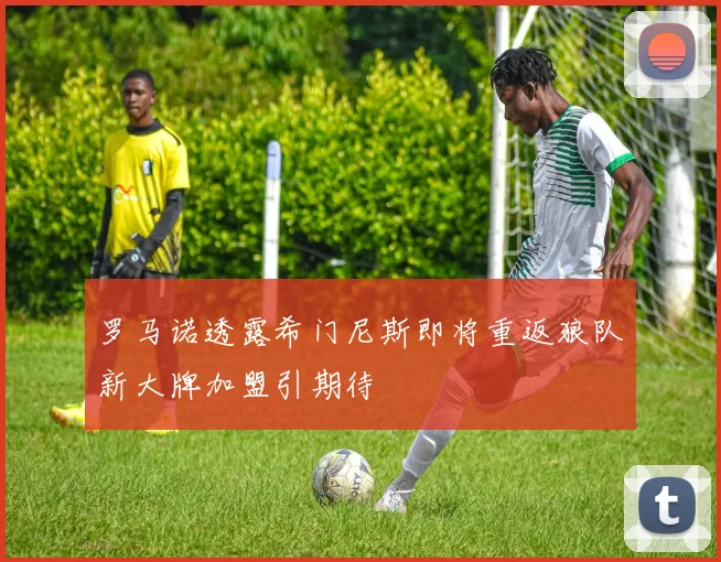 罗马诺透露希门尼斯即将重返狼队新大牌加盟引期待