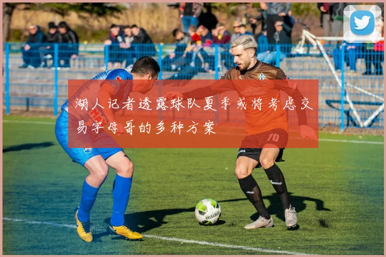 湖人记者透露球队夏季或将考虑交易字母哥的多种方案