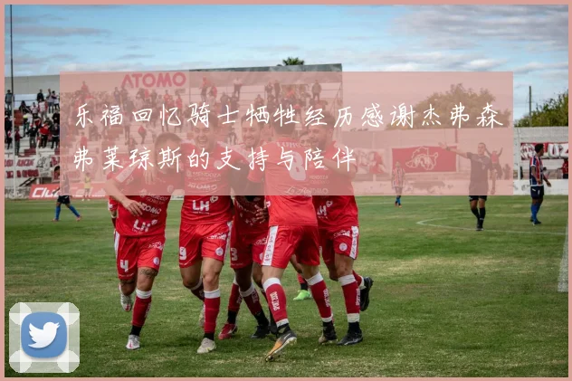 乐福回忆骑士牺牲经历感谢杰弗森弗莱琼斯的支持与陪伴