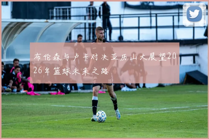 布伦森与卢卡对决亚历山大展望2026年篮球未来之路