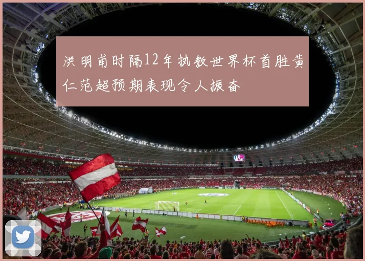洪明甫时隔12年执教世界杯首胜黄仁范超预期表现令人振奋