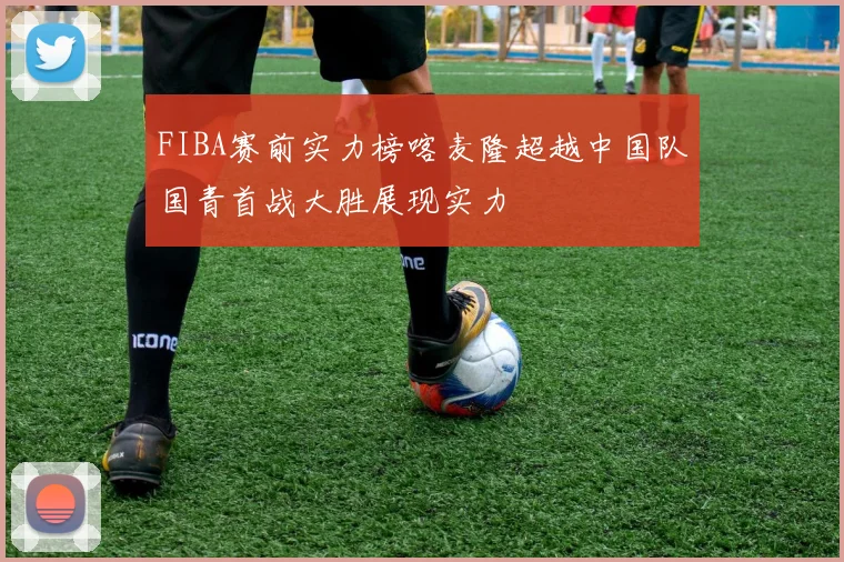 FIBA赛前实力榜喀麦隆超越中国队国青首战大胜展现实力