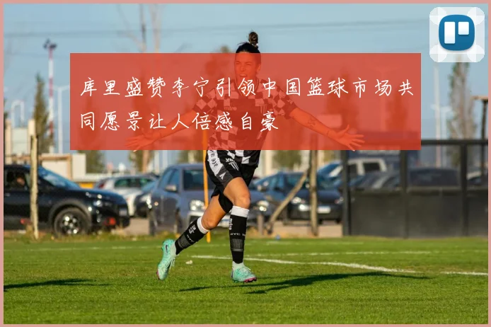 库里盛赞李宁引领中国篮球市场共同愿景让人倍感自豪