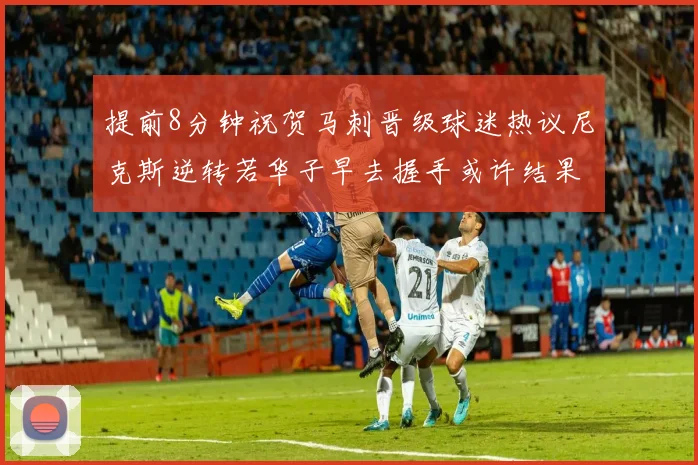 提前8分钟祝贺马刺晋级球迷热议尼克斯逆转若华子早去握手或许结果不同