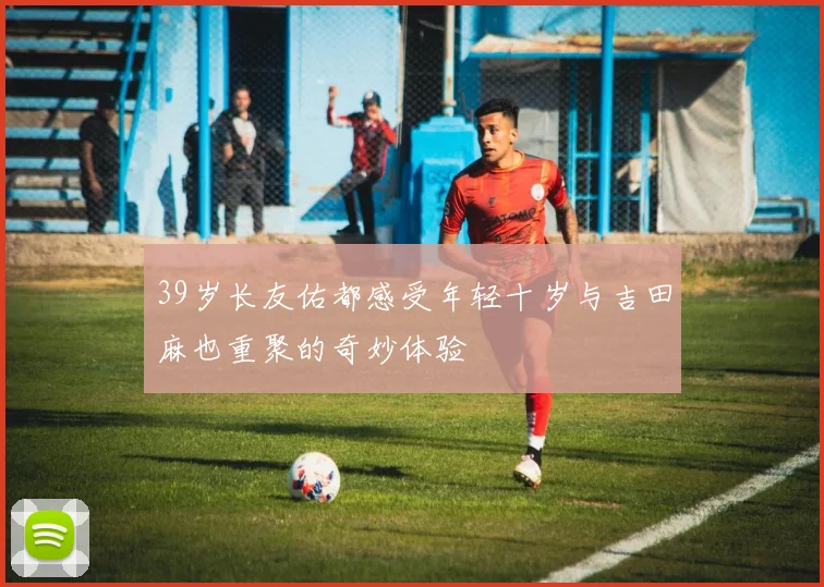 39岁长友佑都感受年轻十岁与吉田麻也重聚的奇妙体验