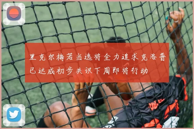 里克尔梅若当选将全力追求克洛普已达成初步共识下周即将行动