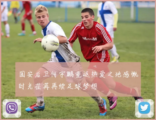 国安后卫何宇鹏重返热爱之地感慨时光荏苒再续足球梦想