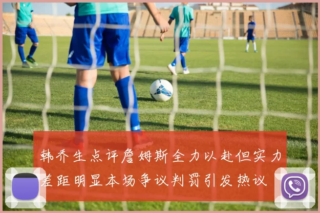 韩乔生点评詹姆斯全力以赴但实力差距明显本场争议判罚引发热议
